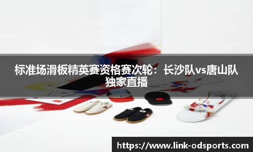 标准场滑板精英赛资格赛次轮：长沙队vs唐山队独家直播